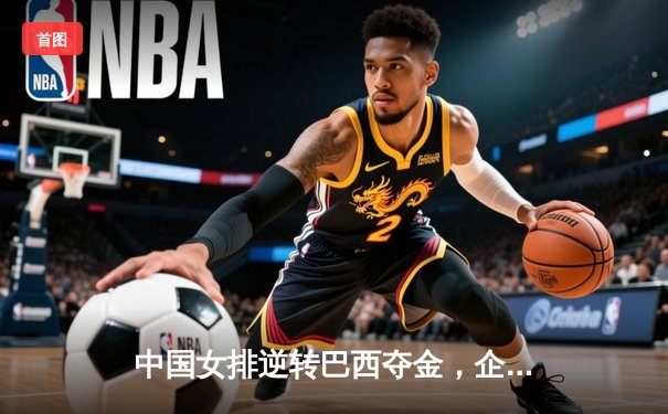 中国女排逆转巴西夺金，企鹅体育直播见证巅峰对决