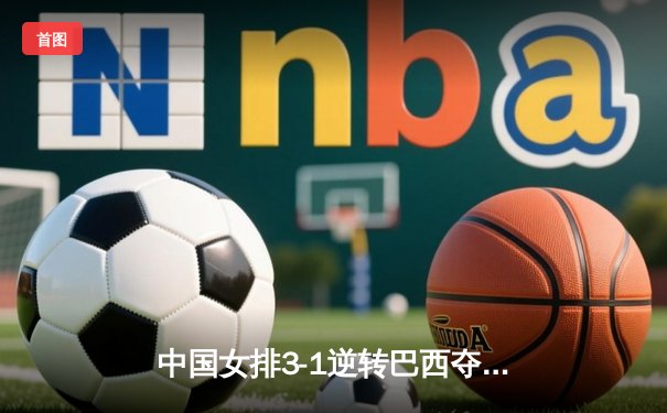 中国女排3-1逆转巴西夺VNL开门红，张常宁替补建功李盈莹狂砍27分