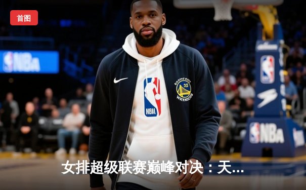 女排超级联赛巅峰对决：天津渤海银行3-1力克上海光明优倍，成功卫冕