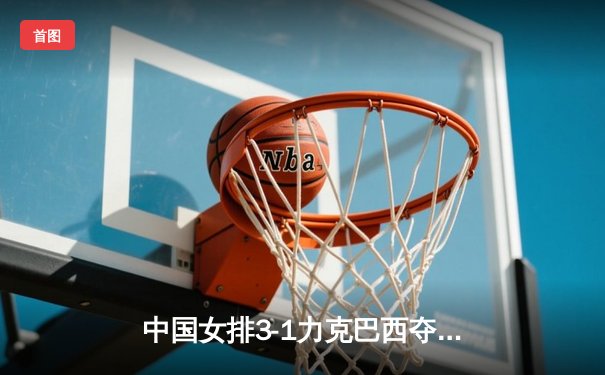 中国女排3-1力克巴西夺冠，李盈莹狂砍28分闪耀决赛之夜