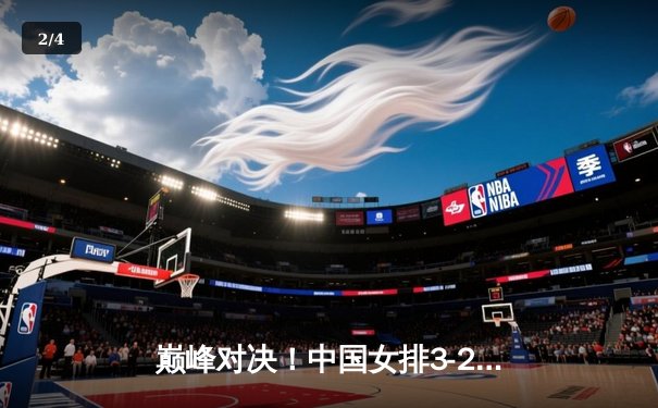 巅峰对决！中国女排3-2险胜巴西夺VNL总冠军，李盈莹狂砍28分封神 - 2