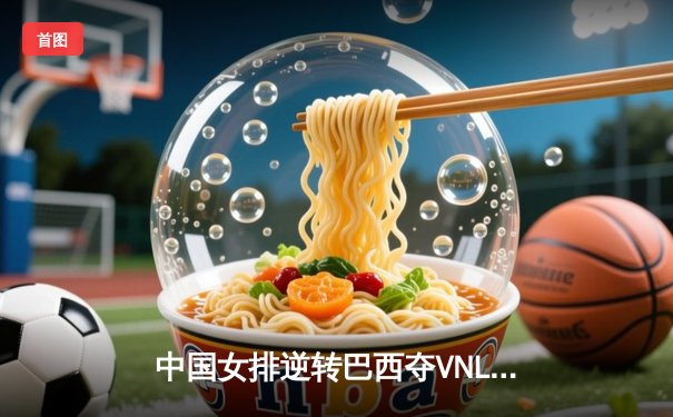 中国女排逆转巴西夺VNL冠军，李盈莹狂砍28分荣膺MVP