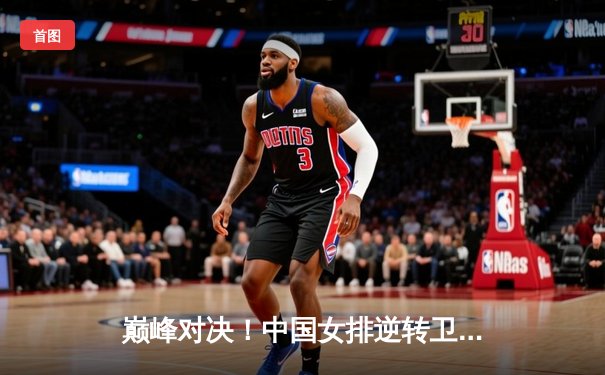 巅峰对决！中国女排逆转卫冕冠军巴西队，勇夺世联赛总冠军