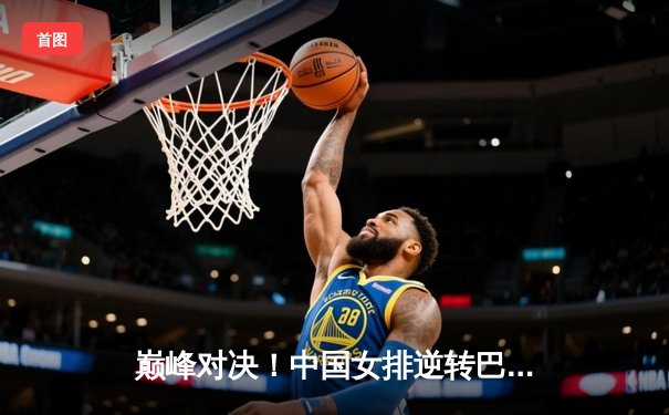 巅峰对决！中国女排逆转巴西问鼎国际联赛总决赛 张常宁复出关键分闪耀全场