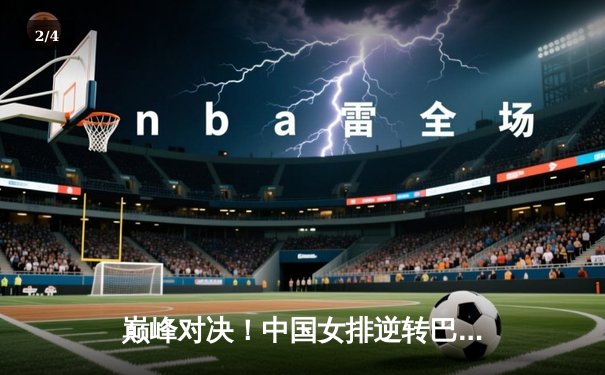 巅峰对决！中国女排逆转巴西问鼎国际联赛总决赛 张常宁复出关键分闪耀全场 - 2