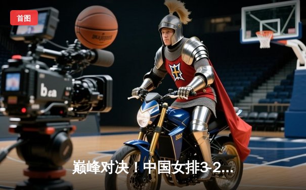 巅峰对决！中国女排3-2力克巴西队 勇夺世界女排联赛总冠军