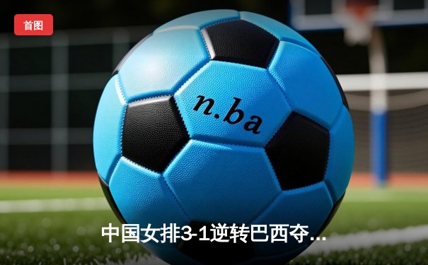 中国女排3-1逆转巴西夺冠，李盈莹狂砍28分闪耀决赛