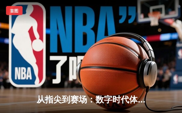 从指尖到赛场：数字时代体育传播的变革与竞技精神的永恒价值